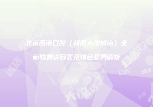 北京西诺口腔（朝阳大悦城店）全新收费价目表及特色服务解析