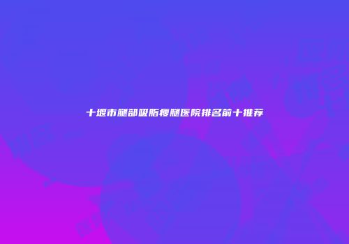 十堰市腿部吸脂瘦腿医院排名前十推荐