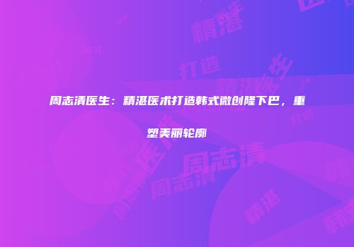 周志清医生：精湛医术打造韩式微创隆下巴，重塑美丽轮廓