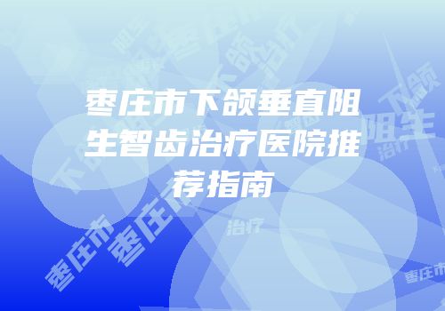 枣庄市下颌垂直阻生智齿治疗医院推荐指南