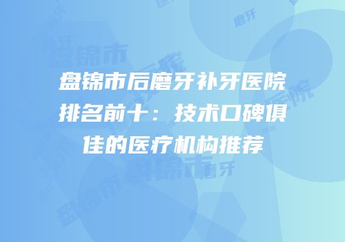 盘锦市后磨牙补牙医院排名前十：技术口碑俱佳的医疗机构推荐