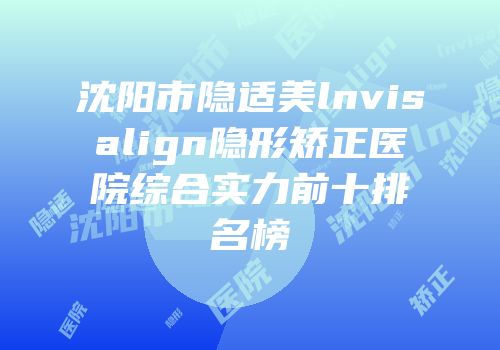 沈阳市隐适美lnvisalign隐形矫正医院综合实力前十排名榜