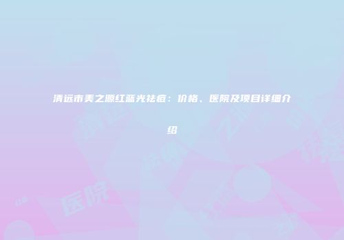 清远市美之源红蓝光祛痘：价格、医院及项目详细介绍