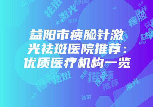 益阳市瘦脸针激光祛斑医院推荐：优质医疗机构一览