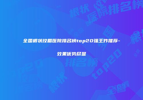 全国根状纹眉医院排名榜top20强王炸推荐-效果优势尽显