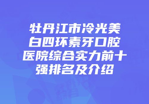 牡丹江市冷光美白四环素牙口腔医院综合实力前十强排名及介绍