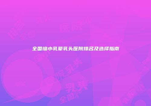 全国缩小乳晕乳头医院排名及选择指南