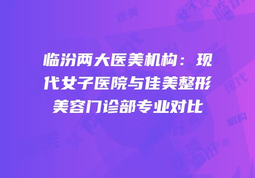 临汾两大医美机构：现代女子医院与佳美整形美容门诊部专业对比
