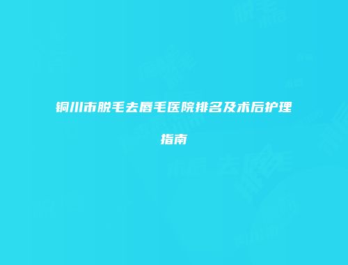 铜川市脱毛去唇毛医院排名及术后护理指南