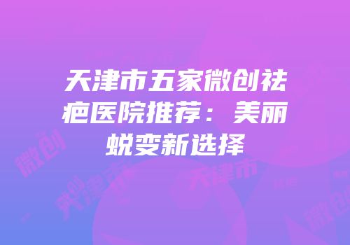 天津市五家微创祛疤医院推荐：美丽蜕变新选择