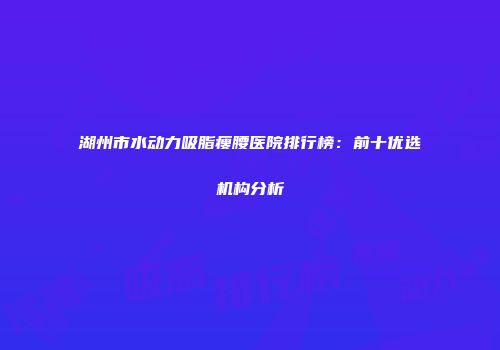 湖州市水动力吸脂瘦腰医院排行榜：前十优选机构分析