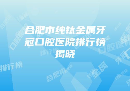 合肥市纯钛金属牙冠口腔医院排行榜揭晓