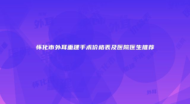 怀化市外耳重建手术价格表及医院医生推荐