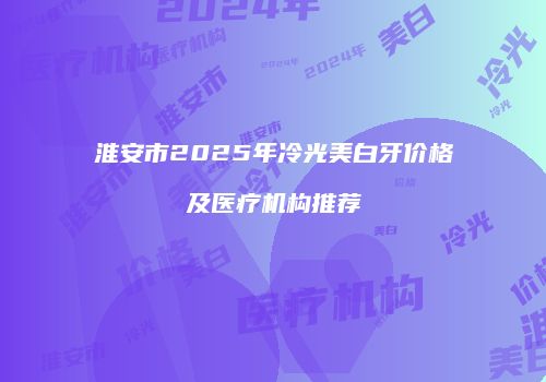 淮安市2025年冷光美白牙价格及医疗机构推荐