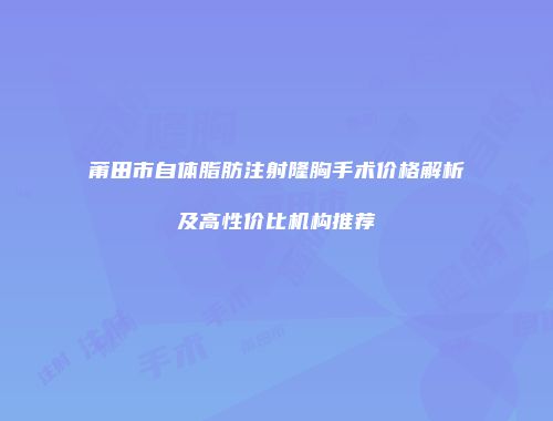 莆田市自体脂肪注射隆胸手术价格解析及高性价比机构推荐