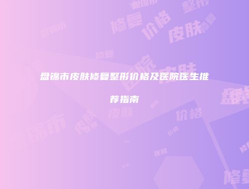 盘锦市皮肤修复整形价格及医院医生推荐指南