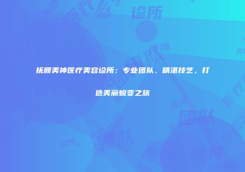 抚顺美神医疗美容诊所：专业团队、精湛技艺，打造美丽蜕变之旅