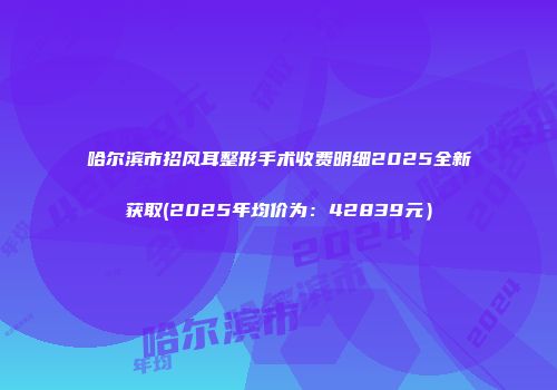 哈尔滨市招风耳整形手术收费明细2025全新获取(2025年均价为：42839元）