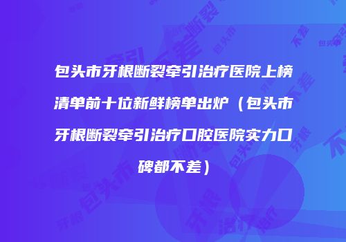 包头市牙根断裂牵引治疗医院上榜清单前十位新鲜榜单出炉（包头市牙根断裂牵引治疗口腔医院实力口碑都不差）