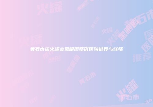 黄石市拔火罐去黑眼圈整形医院推荐与详情