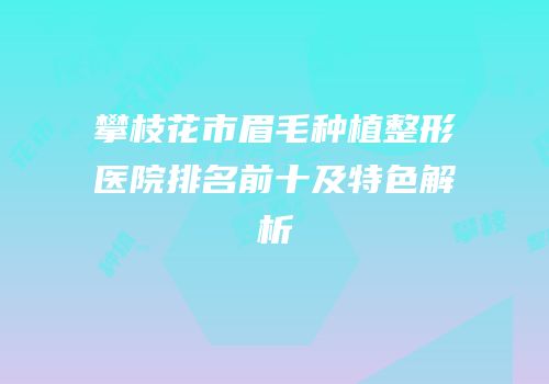 攀枝花市眉毛种植整形医院排名前十及特色解析