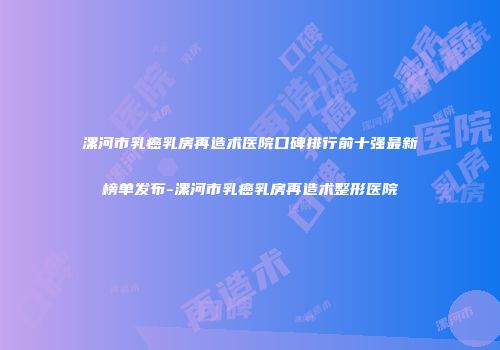 漯河市乳癌乳房再造术医院口碑排行前十强最新榜单发布-漯河市乳癌乳房再造术整形医院