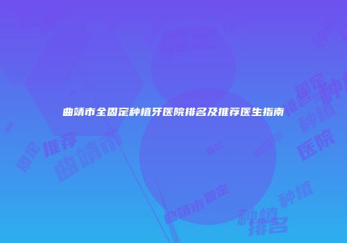 曲靖市全固定种植牙医院排名及推荐医生指南