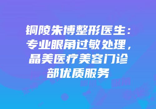 铜陵朱博整形医生：专业眼角过敏处理，晶美医疗美容门诊部优质服务