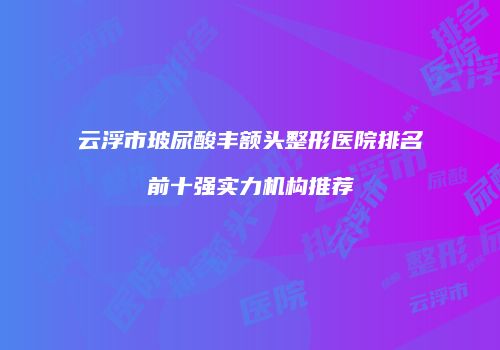 云浮市玻尿酸丰额头整形医院排名前十强实力机构推荐