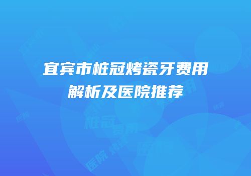 宜宾市桩冠烤瓷牙费用解析及医院推荐