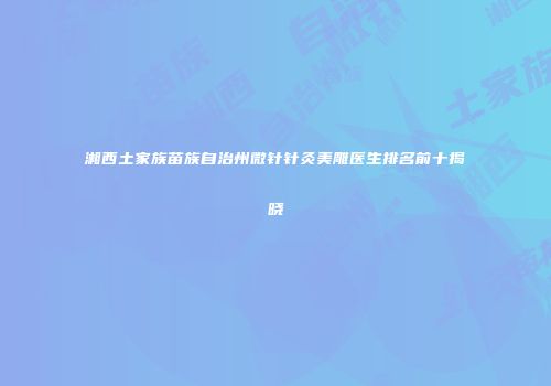 湘西土家族苗族自治州微针针灸美雕医生排名前十揭晓