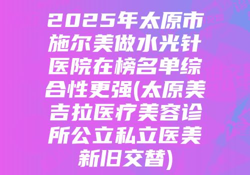 2025年太原市施尔美做水光针医院在榜名单综合性更强(太原美吉拉医疗美容诊所公立私立医美新旧交替)