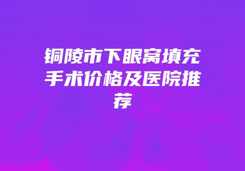 铜陵市下眼窝填充手术价格及医院推荐