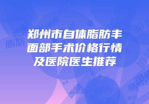 郑州市自体脂肪丰面部手术价格行情及医院医生推荐