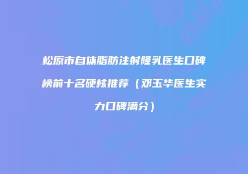 松原市自体脂肪注射隆乳医生口碑榜前十名硬核推荐（邓玉华医生实力口碑满分）