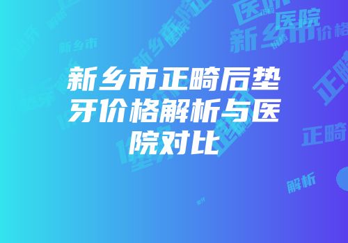 新乡市正畸后垫牙价格解析与医院对比