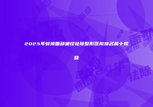 2025年蚌埠面部皱纹祛除整形医院排名前十揭晓