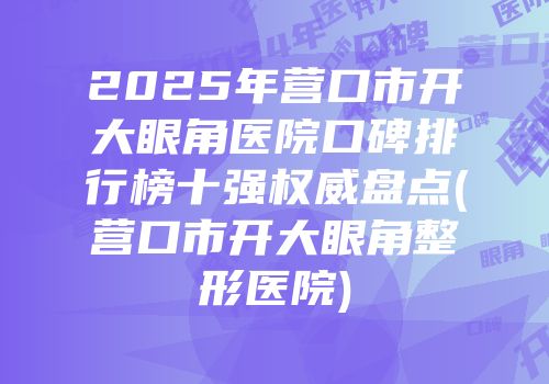2025年营口市开大眼角医院口碑排行榜十强权威盘点(营口市开大眼角整形医院)