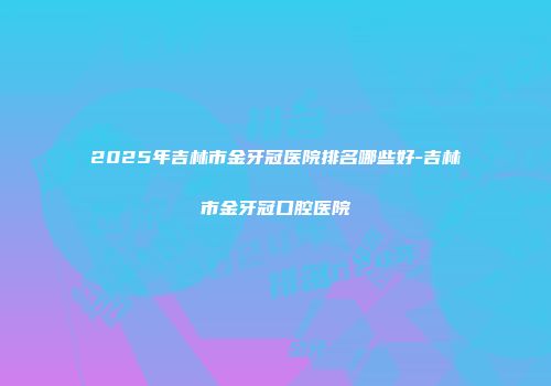 2025年吉林市金牙冠医院排名哪些好-吉林市金牙冠口腔医院