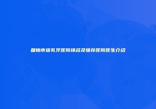 盘锦市拔乳牙医院排名及推荐医院医生介绍