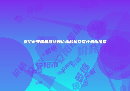 安阳市牙龈萎缩修复价格解析及医疗机构推荐