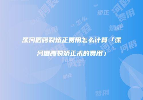 漯河唇腭裂矫正费用怎么计算「漯河唇腭裂矫正术的费用」