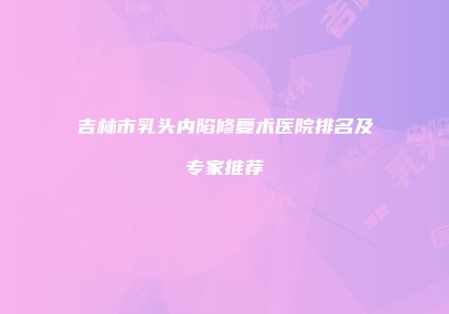 吉林市乳头内陷修复术医院排名及专家推荐