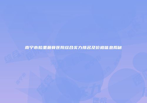 南宁市脸里磨骨医院综合实力排名及价格信息揭秘