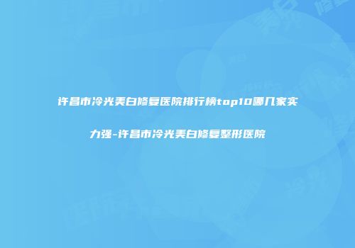 许昌市冷光美白修复医院排行榜top10哪几家实力强-许昌市冷光美白修复整形医院