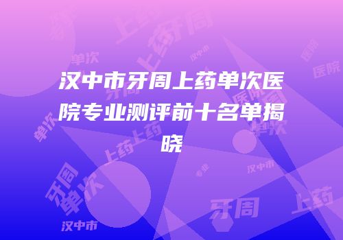 汉中市牙周上药单次医院专业测评前十名单揭晓