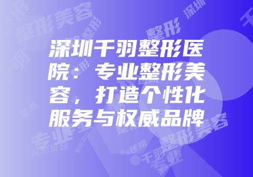 深圳千羽整形医院：专业整形美容，打造个性化服务与权威品牌