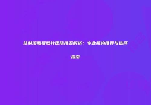 注射溶脂瘦脸针医院排名解析：专业机构推荐与选择指南