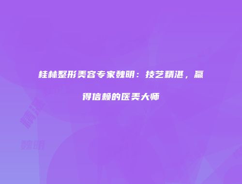 桂林整形美容专家魏明：技艺精湛，赢得信赖的医美大师