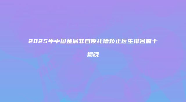 2025年中国金属非自锁托槽矫正医生排名前十揭晓